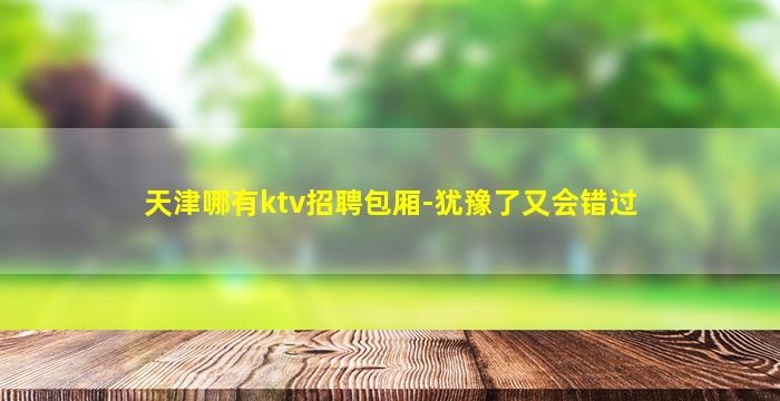 天津哪有ktv招聘包厢-犹豫了又会错过